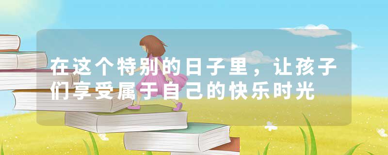 在这个特别的日子里,让孩子们享受属于自己的快乐时光