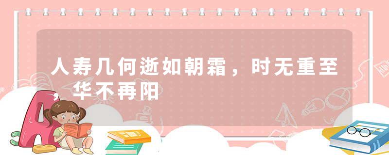 人寿几何逝如朝霜，时无重至，华不再阳