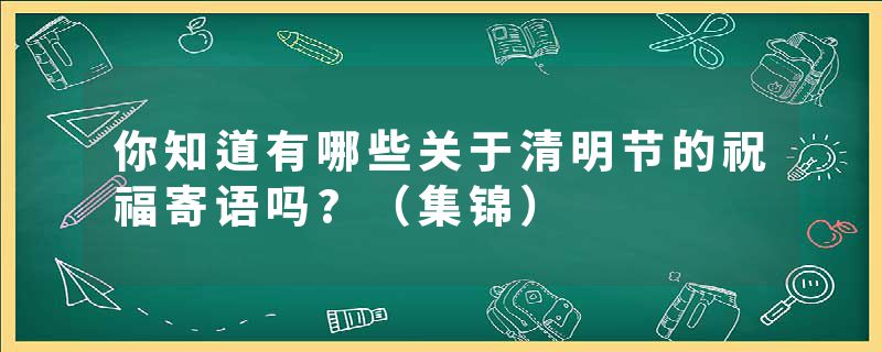 你知道有哪些关于清明节的祝福寄语吗?(集锦)