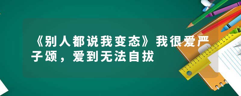 《别人都说我变态》我很爱严子颂,爱到无法自拔