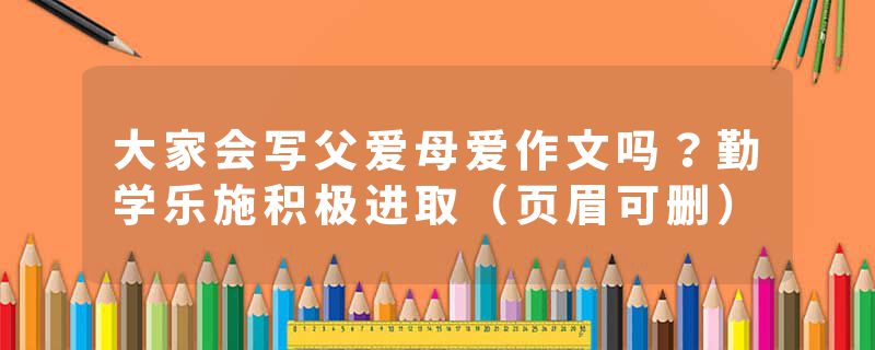 大家会写父爱母爱作文吗？勤学乐施积极进取（页眉可删）