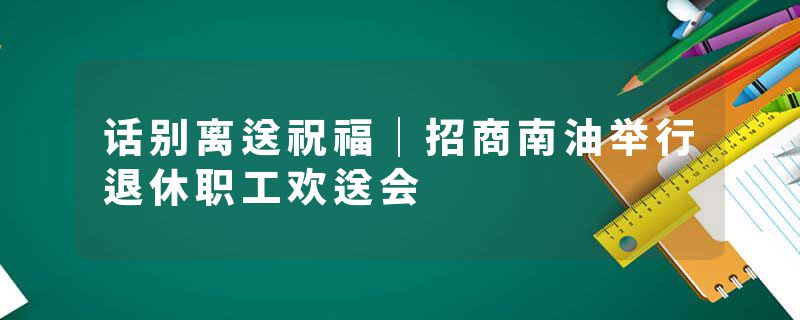 话别离送祝福｜招商南油举行退休职工欢送会