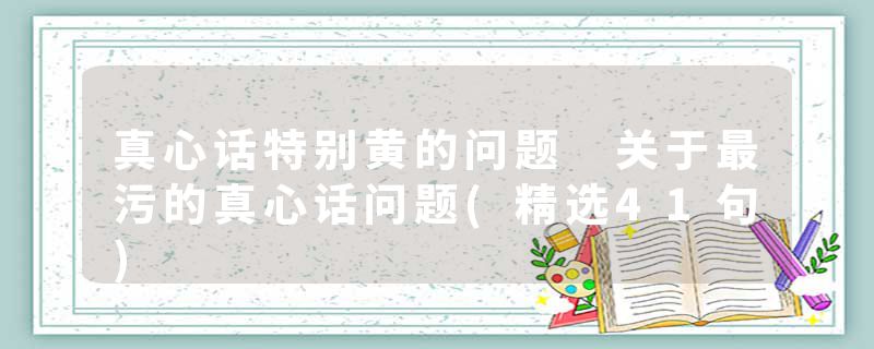 真心话特别黄的问题 关于最污的真心话问题(精选41句)