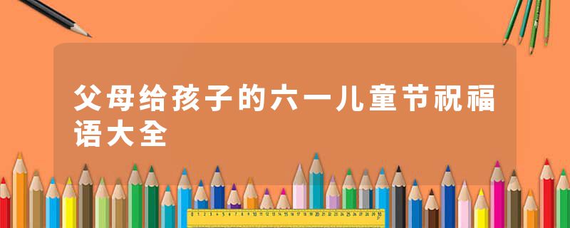 父母给孩子的六一儿童节祝福语大全