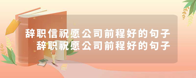 辞职信祝愿公司前程好的句子 辞职祝愿公司前程好的句子