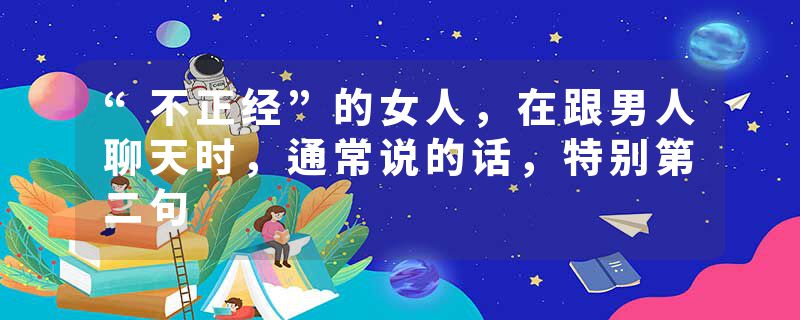 “不正经”的女人，在跟男人聊天时，通常说的话，特别第二句