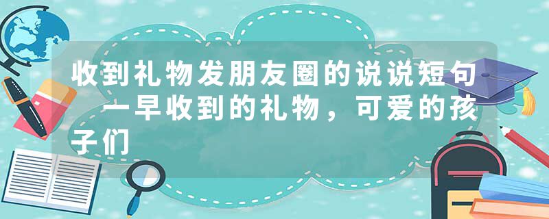 收到礼物发朋友圈的说说短句 一早收到的礼物，可爱的孩子们