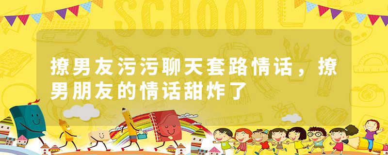 撩男友污污聊天套路情话，撩男朋友的情话甜炸了
