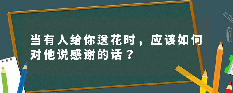 当有人给你送花时，应该如何对他说感谢的话？