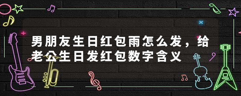 男朋友生日红包雨怎么发，给老公生日发红包数字含义
