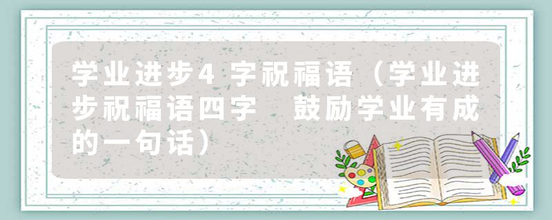 学业进步4字祝福语（学业进步祝福语四字 鼓励学业有成的一句话）