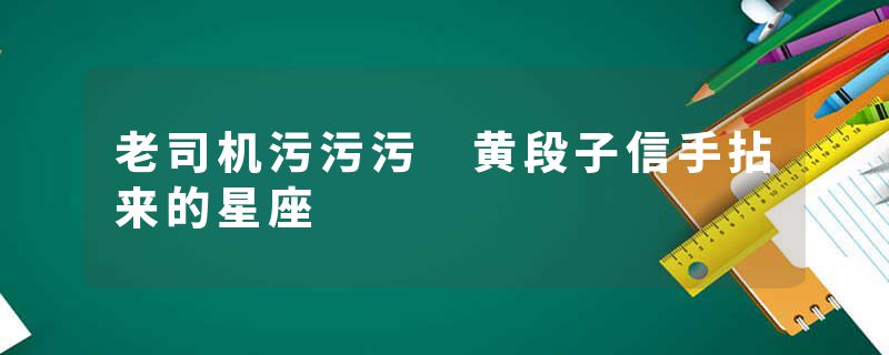 老司机污污污 黄段子信手拈来的星座
