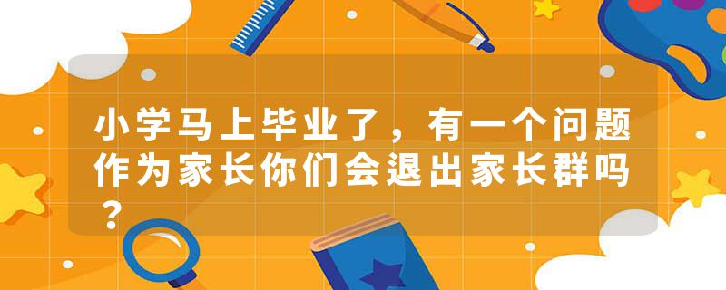 小学马上毕业了，有一个问题作为家长你们会退出家长群吗？