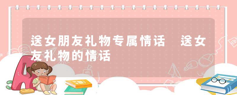 送女朋友礼物专属情话 送女友礼物的情话