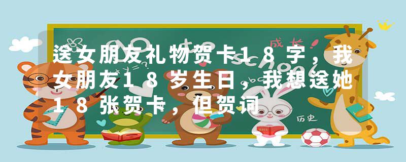 送女朋友礼物贺卡18字，我女朋友18岁生日，我想送她18张贺卡，但贺词