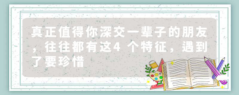 真正值得你深交一辈子的朋友，往往都有这4个特征，遇到了要珍惜