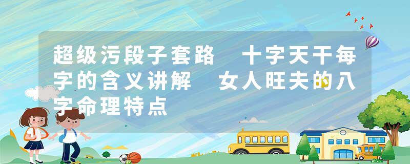 超级污段子套路 十字天干每字的含义讲解 女人旺夫的八字命理特点