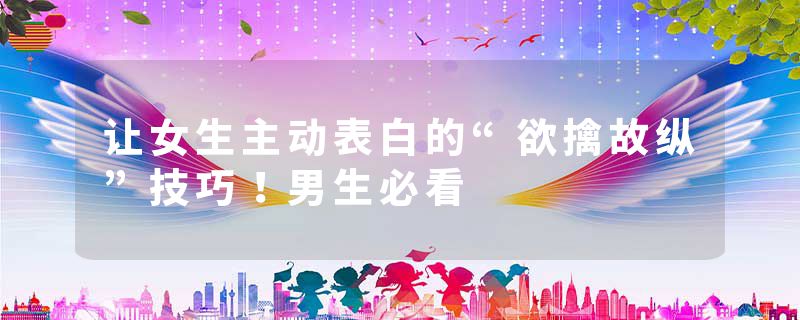 让女生主动表白的“欲擒故纵”技巧！男生必看