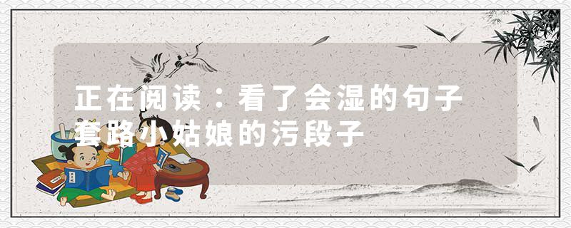 正在阅读：看了会湿的句子 套路小姑娘的污段子
