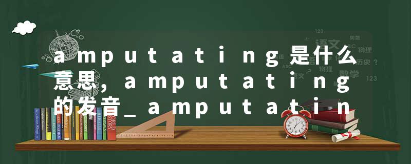 amputating是什么意思,amputating的发音_amputating翻译 截肢（术），切断（术）；删除，砍除；削减