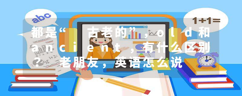 都是“ 古老的”，old和ancient，有什么区别？ 老朋友，英语怎么说