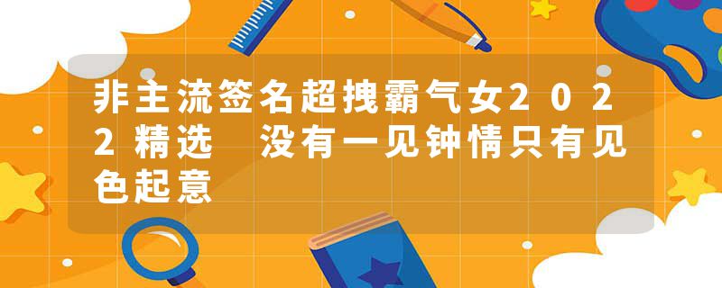 非主流签名超拽霸气女2022精选 没有一见钟情只有见色起意