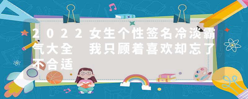 2022女生个性签名冷淡霸气大全 我只顾着喜欢却忘了不合适