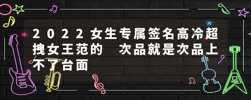 2022女生专属签名高冷超拽女王范的 次品就是次品上不了台面