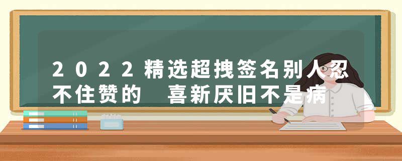 2022精选超拽签名别人忍不住赞的 喜新厌旧不是病