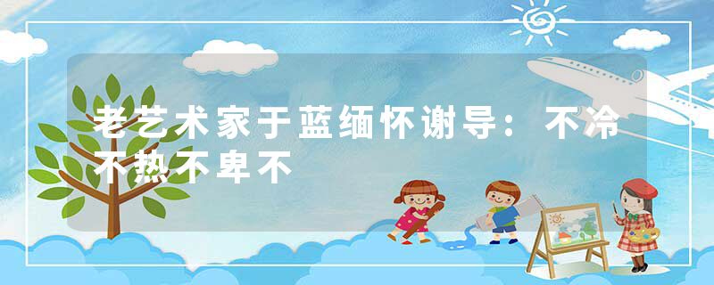 老艺术家于蓝缅怀谢导:不冷不热不卑不