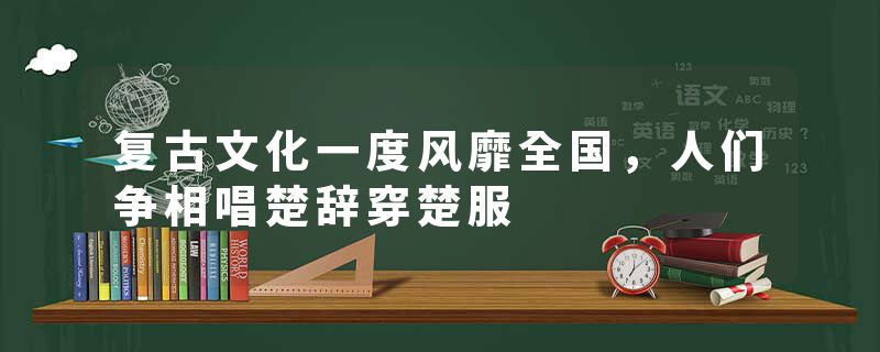 复古文化一度风靡全国,人们争相唱楚辞穿楚服