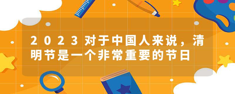 2023对于中国人来说，清明节是一个非常重要的节日