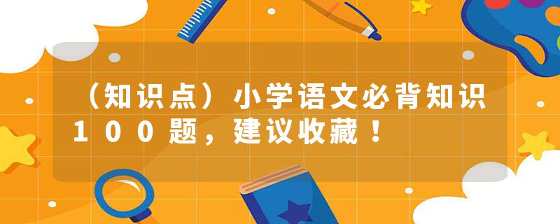 (知识点)小学语文必背知识100题,建议收藏!
