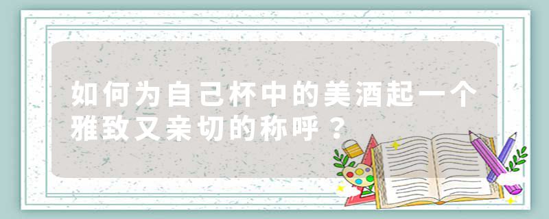 如何为自己杯中的美酒起一个雅致又亲切的称呼？