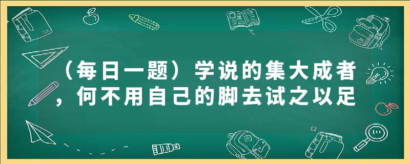 （每日一题）学说的集大成者，何不用自己的脚去试之以足