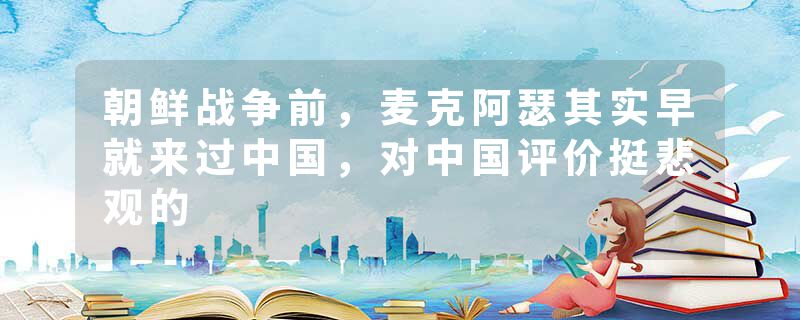 朝鲜战争前，麦克阿瑟其实早就来过中国，对中国评价挺悲观的