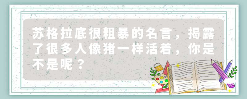 苏格拉底很粗暴的名言，揭露了很多人像猪一样活着，你是不是呢？