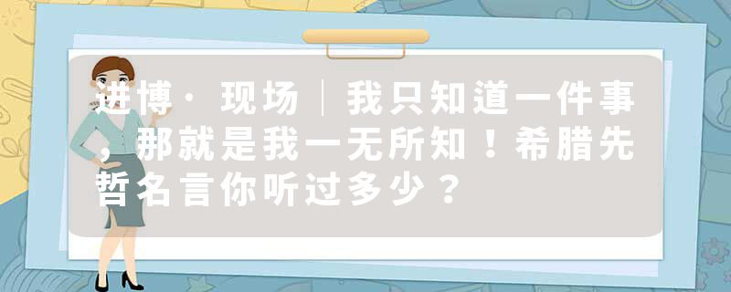 进博·现场｜我只知道一件事，那就是我一无所知！希腊先哲名言你听过多少？