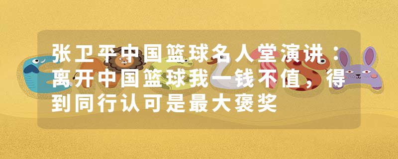 张卫平中国篮球名人堂演讲：离开中国篮球我一钱不值，得到同行认可是最大褒奖