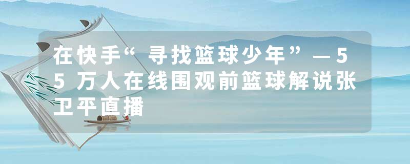 在快手“寻找篮球少年”—55万人在线围观前篮球解说张卫平直播