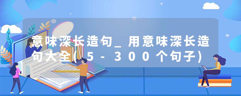 意味深长造句_用意味深长造句大全(5-300个句子)