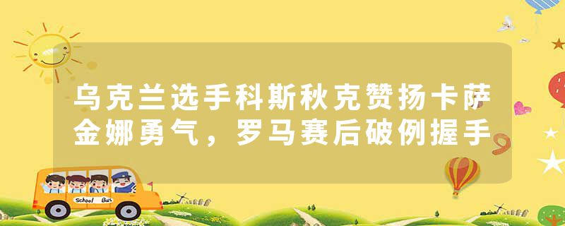乌克兰选手科斯秋克赞扬卡萨金娜勇气，罗马赛后破例握手