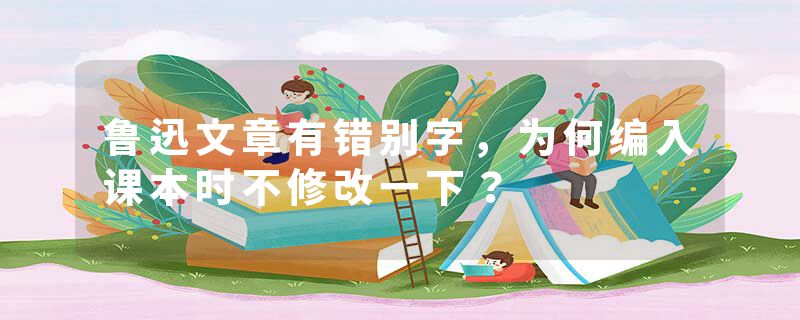 鲁迅文章有错别字，为何编入课本时不修改一下？