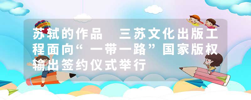 苏轼的作品 三苏文化出版工程面向“一带一路”国家版权输出签约仪式举行