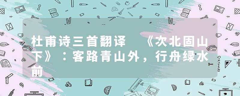 杜甫诗三首翻译 《次北固山下》：客路青山外，行舟绿水前