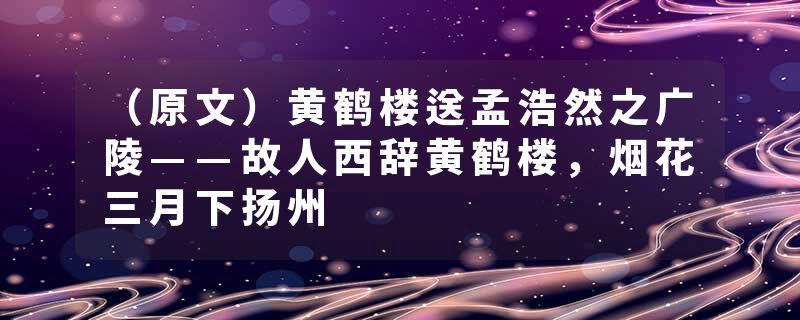 （原文）黄鹤楼送孟浩然之广陵——故人西辞黄鹤楼，烟花三月下扬州