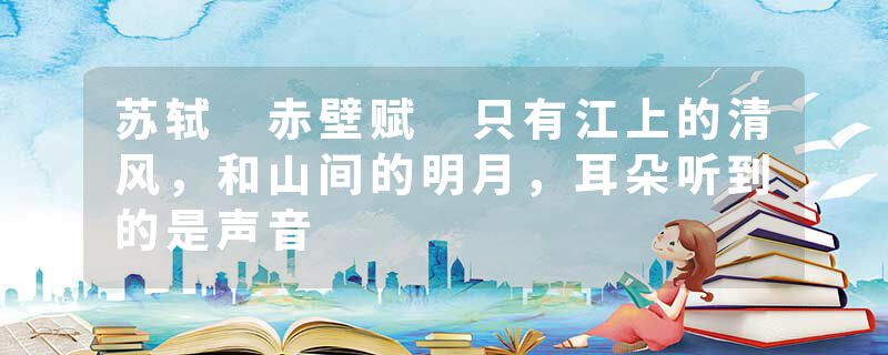苏轼 赤壁赋 只有江上的清风，和山间的明月，耳朵听到的是声音
