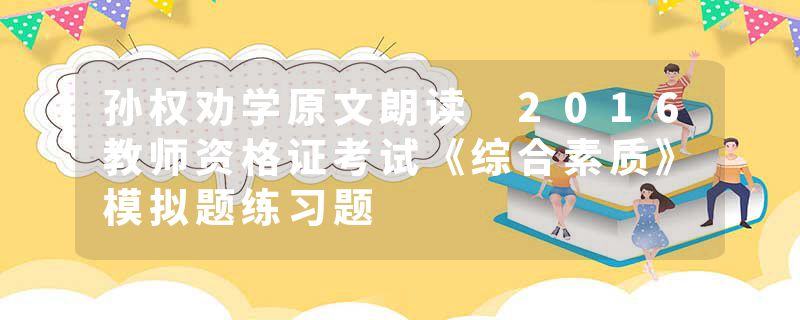 孙权劝学原文朗读 2016教师资格证考试《综合素质》模拟题练习题