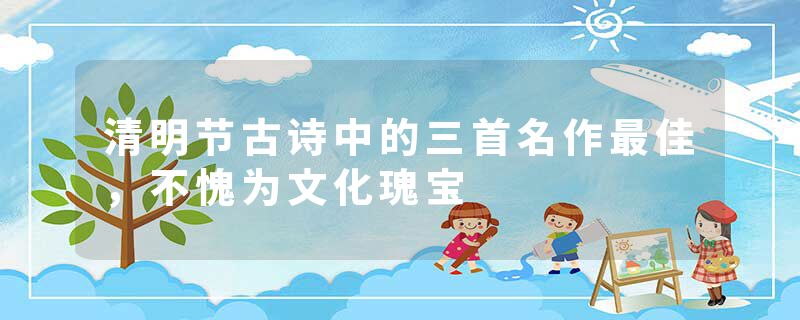 清明节古诗中的三首名作最佳，不愧为文化瑰宝