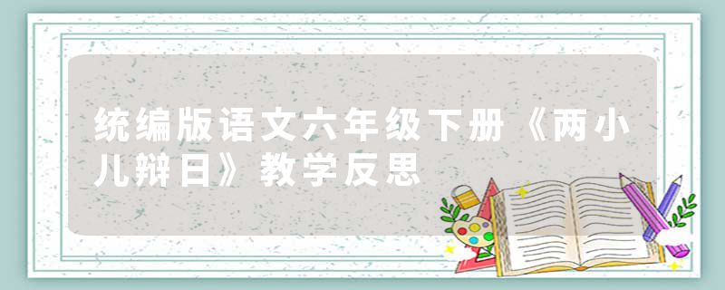 统编版语文六年级下册《两小儿辩日》教学反思